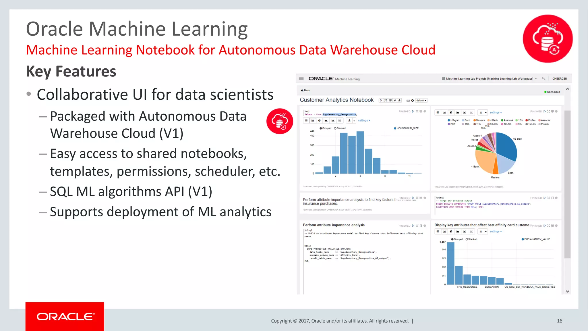 Copyright © 2017, Oracle and/or its affiliates. All rights reserved. |
Oracle Machine Learning
Key Features
• Collaborative UI for data scientists
– Packaged with Autonomous Data
Warehouse Cloud (V1)
– Easy access to shared notebooks,
templates, permissions, scheduler, etc.
– SQL ML algorithms API (V1)
– Supports deployment of ML analytics
Machine Learning Notebook for Autonomous Data Warehouse Cloud
16
 