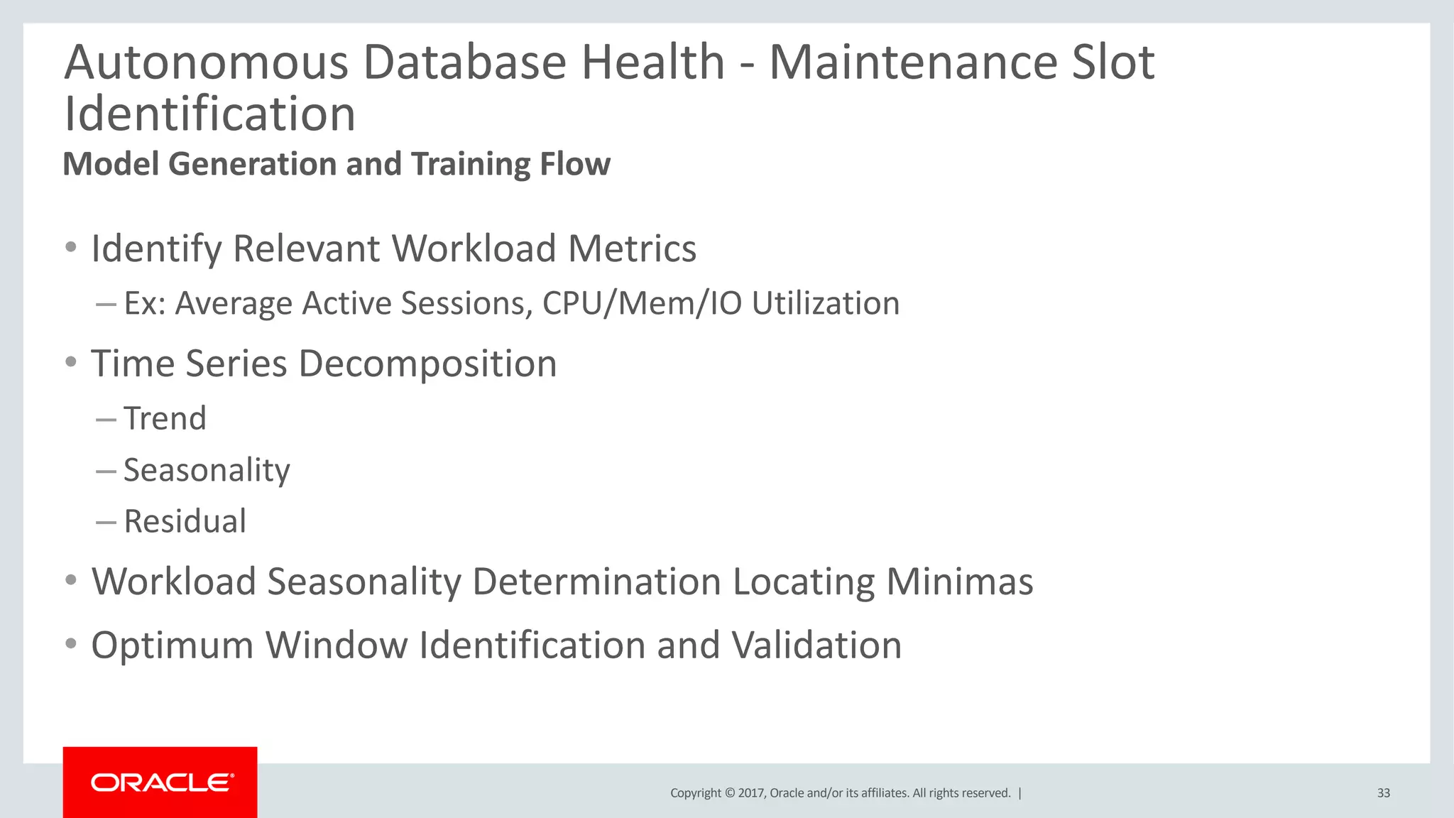 Copyright © 2017, Oracle and/or its affiliates. All rights reserved. |
Autonomous Database Health - Maintenance Slot
Identification
• Identify Relevant Workload Metrics
– Ex: Average Active Sessions, CPU/Mem/IO Utilization
• Time Series Decomposition
– Trend
– Seasonality
– Residual
• Workload Seasonality Determination Locating Minimas
• Optimum Window Identification and Validation
Model Generation and Training Flow
33
 
