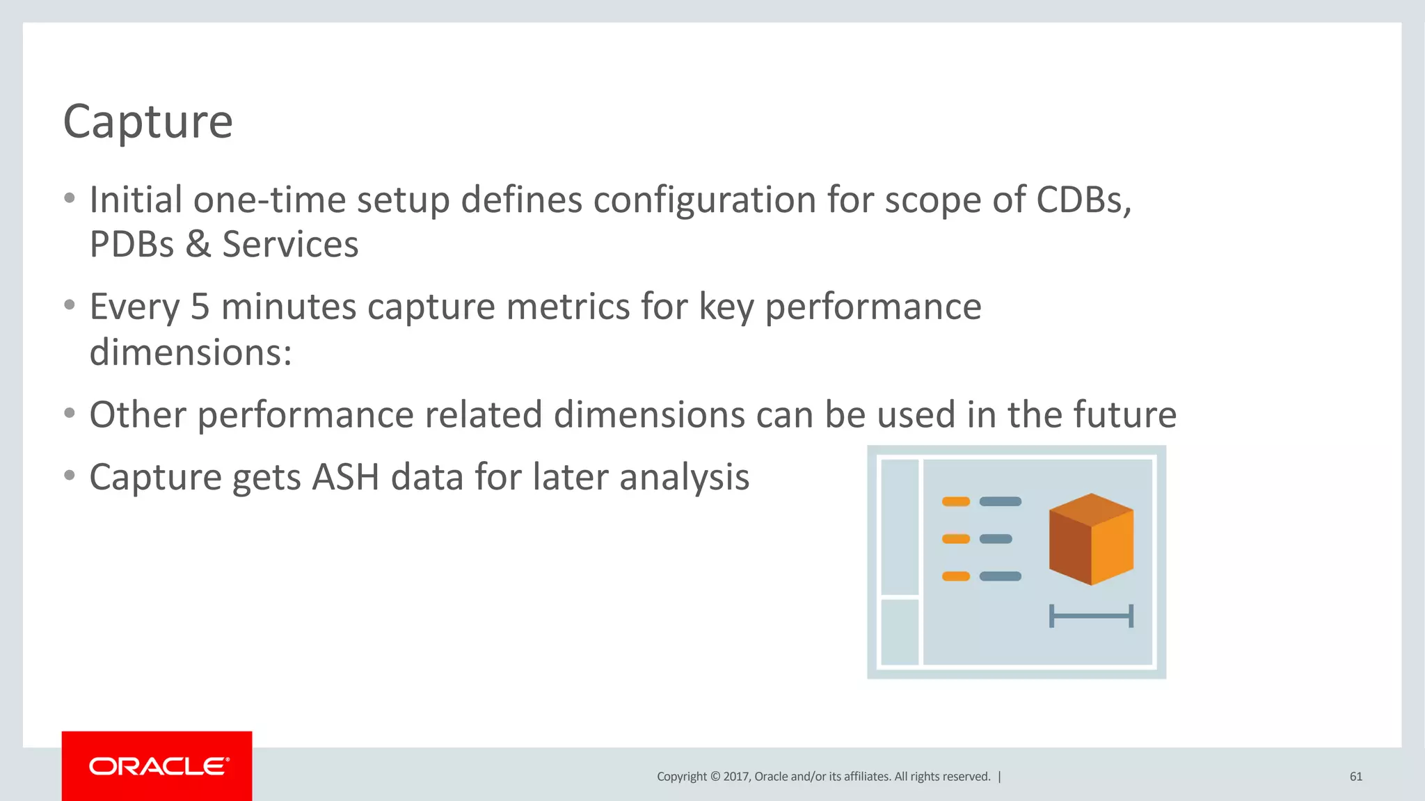 Copyright © 2017, Oracle and/or its affiliates. All rights reserved. |
Capture
• Initial one-time setup defines configuration for scope of CDBs,
PDBs & Services
• Every 5 minutes capture metrics for key performance
dimensions:
• Other performance related dimensions can be used in the future
• Capture gets ASH data for later analysis
61
 