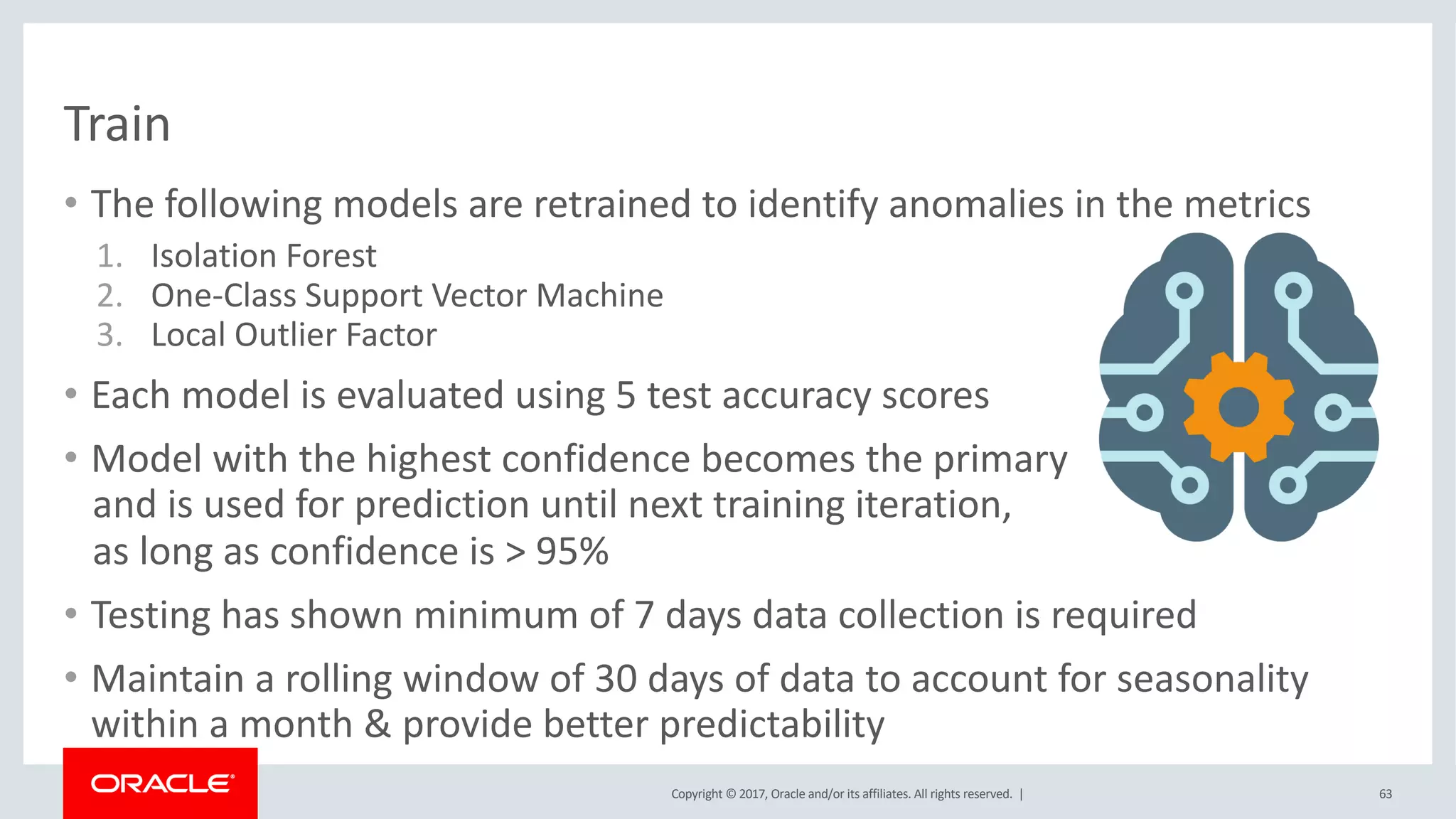 Copyright © 2017, Oracle and/or its affiliates. All rights reserved. |
Train
• The following models are retrained to identify anomalies in the metrics
1. Isolation Forest
2. One-Class Support Vector Machine
3. Local Outlier Factor
• Each model is evaluated using 5 test accuracy scores
• Model with the highest confidence becomes the primary
and is used for prediction until next training iteration,
as long as confidence is > 95%
• Testing has shown minimum of 7 days data collection is required
• Maintain a rolling window of 30 days of data to account for seasonality
within a month & provide better predictability
63
 