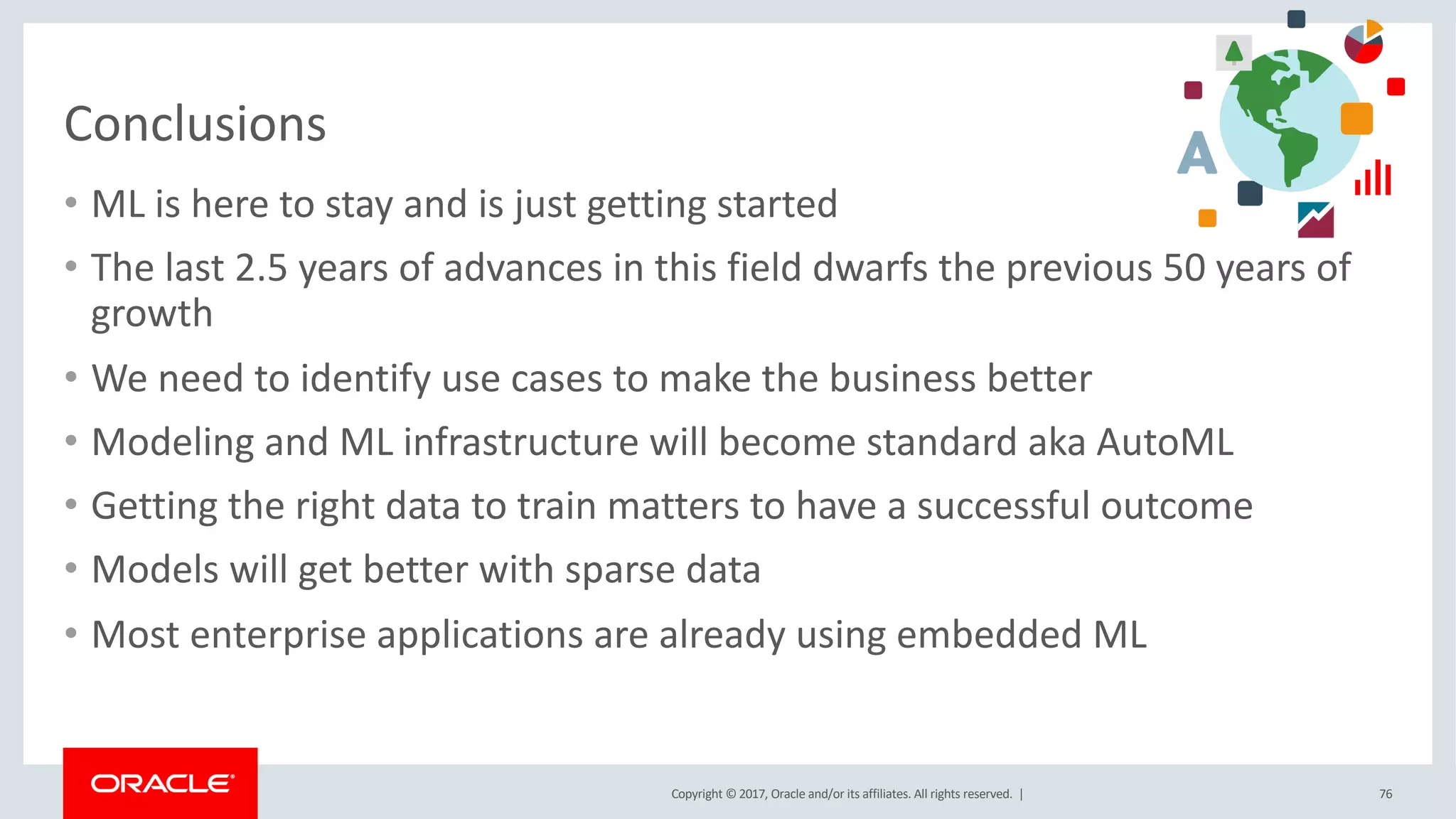 Copyright © 2017, Oracle and/or its affiliates. All rights reserved. |
Conclusions
• ML is here to stay and is just getting started
• The last 2.5 years of advances in this field dwarfs the previous 50 years of
growth
• We need to identify use cases to make the business better
• Modeling and ML infrastructure will become standard aka AutoML
• Getting the right data to train matters to have a successful outcome
• Models will get better with sparse data
• Most enterprise applications are already using embedded ML
76
 