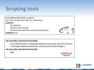 Scripting tools
[oracle@inpergf1 bin]$ ./asadmin
Use "exit" to exit and "help" for online help.
asadmin>
list-domains
domain1 not running
Command list-domains executed successfully.
asadmin> exit

wls:/wcuat01_domain/serverConfig>
nmEnroll(domainDir='/u02/projects/domains/wcuat01_domain',nmHome
='/u01/app/middleware/wlserver_10.3/common/nodemanager')
wls:/wcuat01_domain/serverConfig>
exit()

 