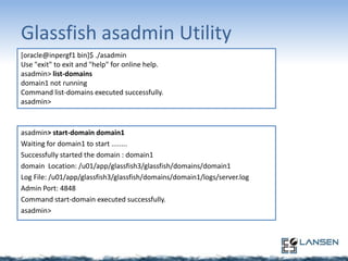 Glassfish asadmin Utility
[oracle@inpergf1 bin]$ ./asadmin
Use "exit" to exit and "help" for online help.
asadmin> list-domains
domain1 not running
Command list-domains executed successfully.
asadmin>

asadmin> start-domain domain1
Waiting for domain1 to start ........
Successfully started the domain : domain1
domain Location: /u01/app/glassfish3/glassfish/domains/domain1
Log File: /u01/app/glassfish3/glassfish/domains/domain1/logs/server.log
Admin Port: 4848
Command start-domain executed successfully.
asadmin>

 