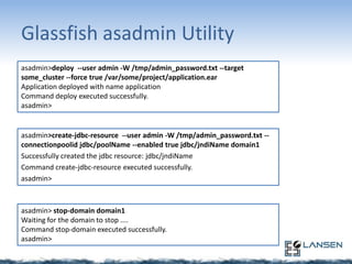 Glassfish asadmin Utility
asadmin>deploy --user admin -W /tmp/admin_password.txt --target
some_cluster --force true /var/some/project/application.ear
Application deployed with name application
Command deploy executed successfully.
asadmin>

asadmin>create-jdbc-resource --user admin -W /tmp/admin_password.txt -connectionpoolid jdbc/poolName --enabled true jdbc/jndiName domain1
Successfully created the jdbc resource: jdbc/jndiName
Command create-jdbc-resource executed successfully.
asadmin>

asadmin> stop-domain domain1
Waiting for the domain to stop ....
Command stop-domain executed successfully.
asadmin>

 