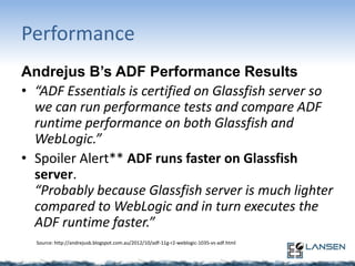 Performance
Andrejus B’s ADF Performance Results
• “ADF Essentials is certified on Glassfish server so
we can run performance tests and compare ADF
runtime performance on both Glassfish and
WebLogic.”
• Spoiler Alert** ADF runs faster on Glassfish
server.
“Probably because Glassfish server is much lighter
compared to WebLogic and in turn executes the
ADF runtime faster.”
Source: http://andrejusb.blogspot.com.au/2012/10/adf-11g-r2-weblogic-1035-vs-adf.html

 