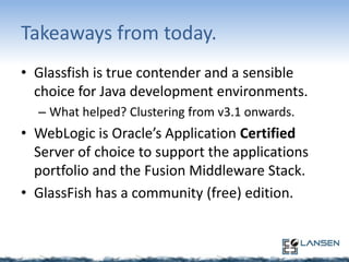 Takeaways from today.
• Glassfish is true contender and a sensible
choice for Java development environments.
– What helped? Clustering from v3.1 onwards.

• WebLogic is Oracle’s Application Certified
Server of choice to support the applications
portfolio and the Fusion Middleware Stack.
• GlassFish has a community (free) edition.

 