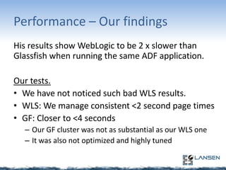 Performance – Our findings
His results show WebLogic to be 2 x slower than
Glassfish when running the same ADF application.
Our tests.
• We have not noticed such bad WLS results.
• WLS: We manage consistent <2 second page times
• GF: Closer to <4 seconds
– Our GF cluster was not as substantial as our WLS one
– It was also not optimized and highly tuned

 