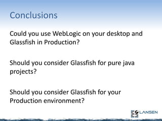 Conclusions
Could you use WebLogic on your desktop and
Glassfish in Production?
Should you consider Glassfish for pure java
projects?
Should you consider Glassfish for your
Production environment?

 