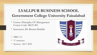 LYALLPUR BUSINESS SCHOOL
Government College University Faisalabad
• Course :Principles Of Management
Course Code: MGT-401
• Instructor: Dr. Rizwan Shabbir
• MBA 3.5
• 1st semester
• Session : 2017-2021
 