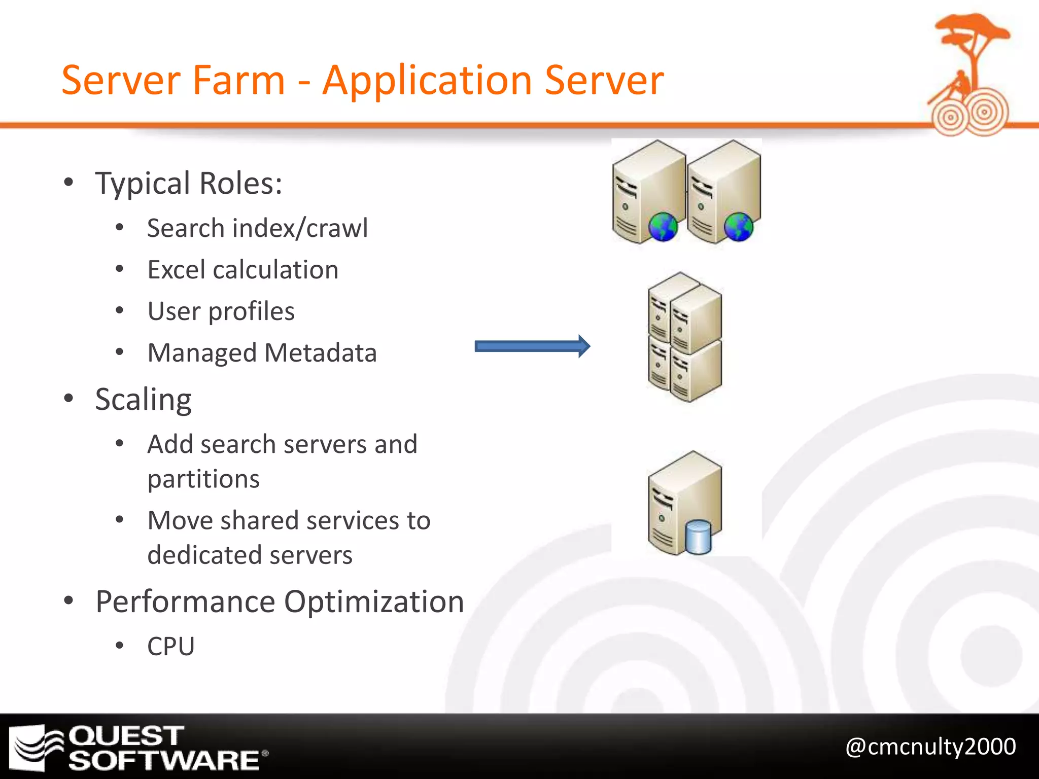 Server Farm - Application Server

• Typical Roles:
   •   Search index/crawl
   •   Excel calculation
   •   User profiles
   •   Managed Metadata
• Scaling
   • Add search servers and
     partitions
   • Move shared services to
     dedicated servers
• Performance Optimization
   • CPU


                                   @cmcnulty2000
 
