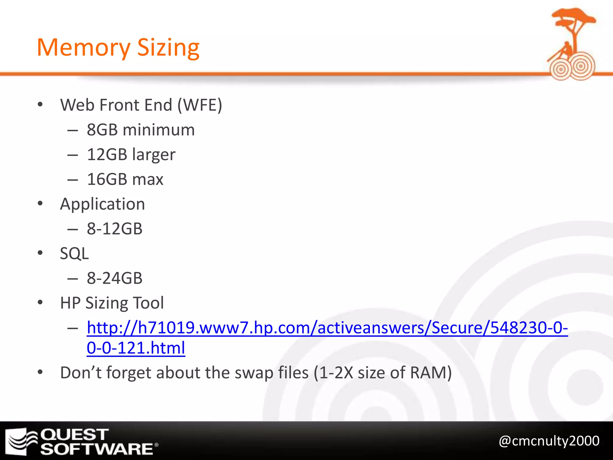 Memory Sizing

• Web Front End (WFE)
   – 8GB minimum
   – 12GB larger
   – 16GB max
• Application
   – 8-12GB
• SQL
   – 8-24GB
• HP Sizing Tool
   – http://h71019.www7.hp.com/activeanswers/Secure/548230-0-
     0-0-121.html
• Don’t forget about the swap files (1-2X size of RAM)


                                                    @cmcnulty2000
 