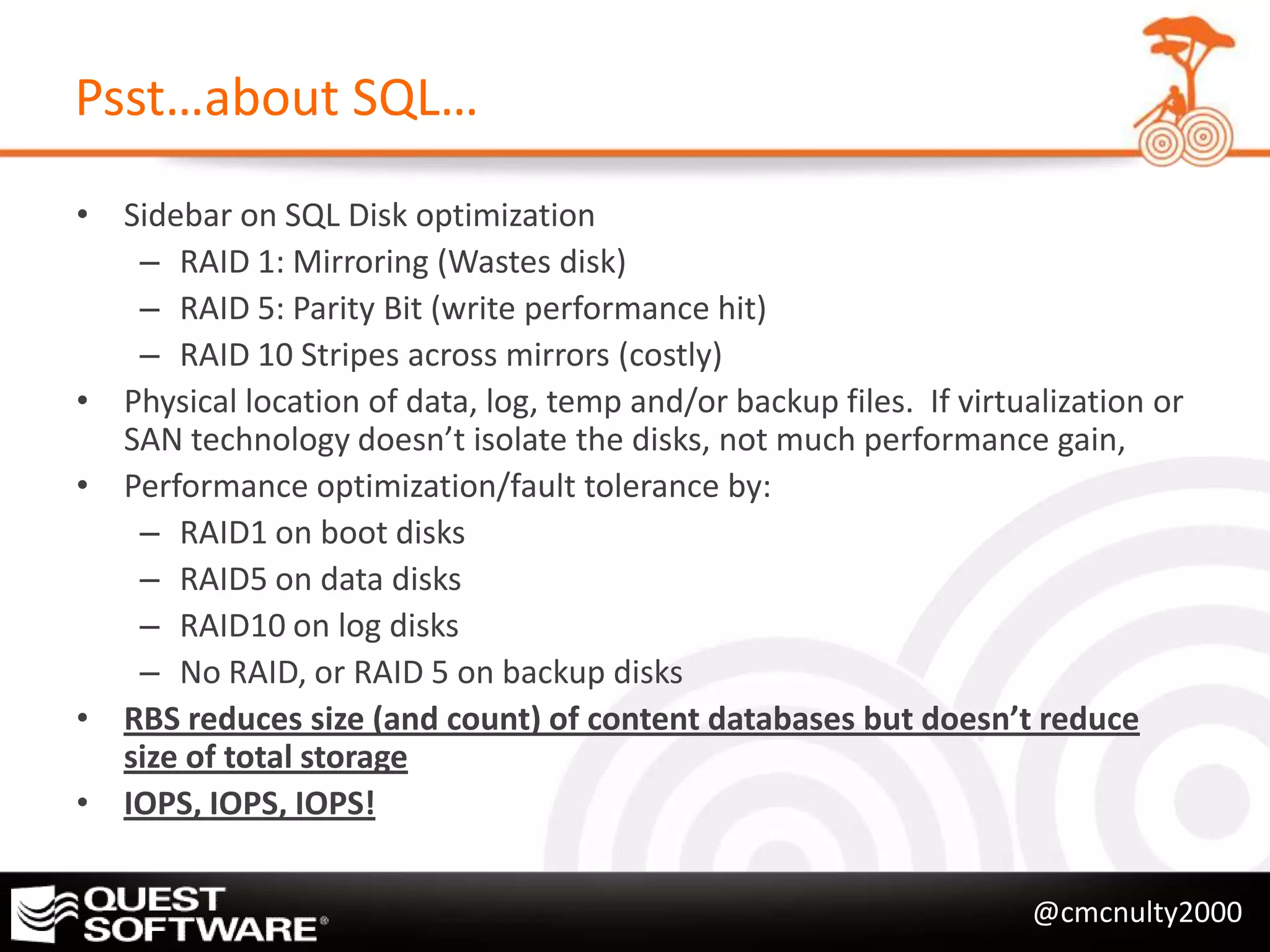 Psst…about SQL…
• Sidebar on SQL Disk optimization
   – RAID 1: Mirroring (Wastes disk)
   – RAID 5: Parity Bit (write performance hit)
   – RAID 10 Stripes across mirrors (costly)
• Physical location of data, log, temp and/or backup files. If virtualization or
  SAN technology doesn’t isolate the disks, not much performance gain,
• Performance optimization/fault tolerance by:
   – RAID1 on boot disks
   – RAID5 on data disks
   – RAID10 on log disks
   – No RAID, or RAID 5 on backup disks
• RBS reduces size (and count) of content databases but doesn’t reduce
  size of total storage
• IOPS, IOPS, IOPS!


                                                                     @cmcnulty2000
 
