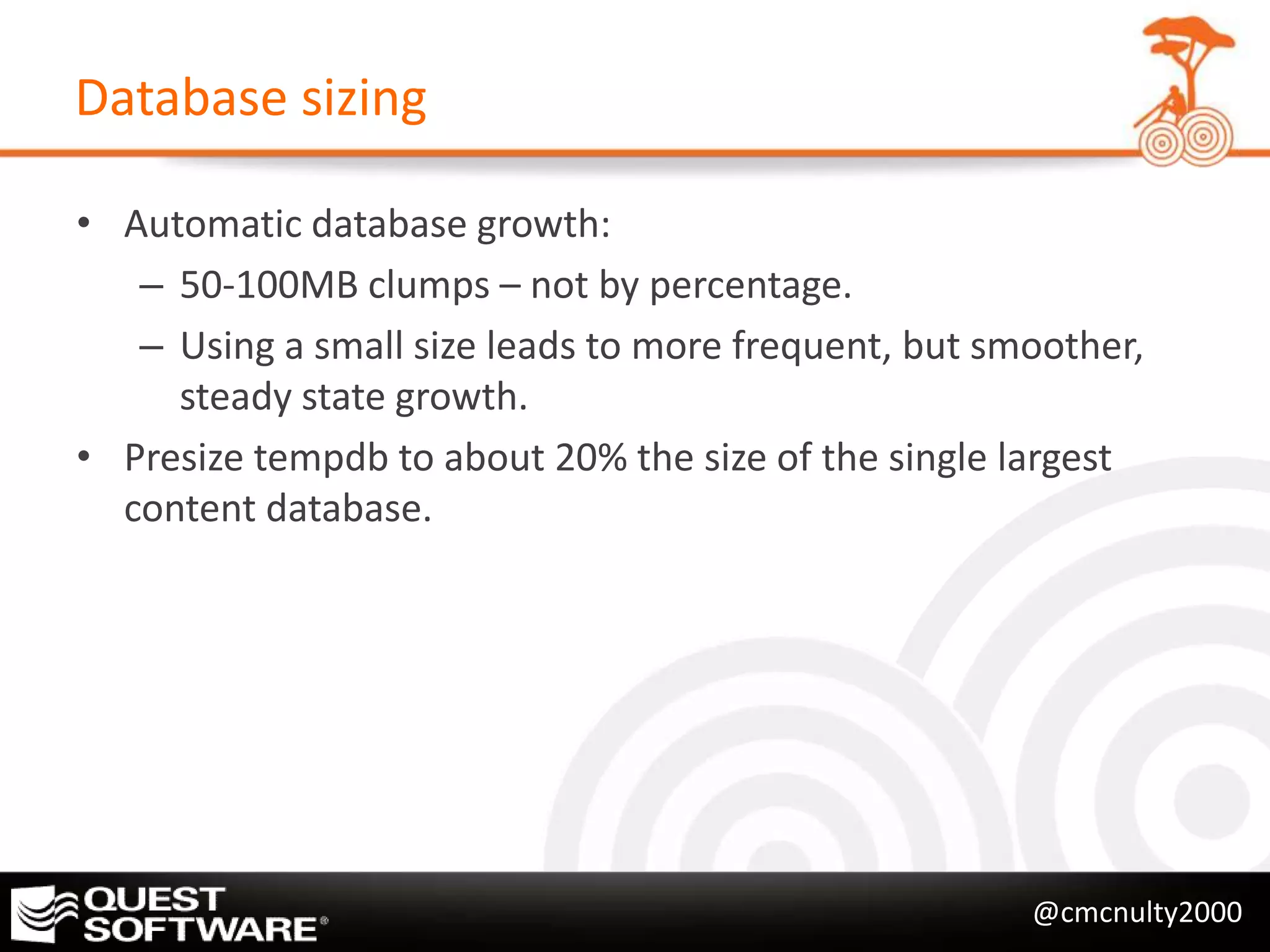 Database sizing

• Automatic database growth:
   – 50-100MB clumps – not by percentage.
   – Using a small size leads to more frequent, but smoother,
     steady state growth.
• Presize tempdb to about 20% the size of the single largest
  content database.




                                                      @cmcnulty2000
 