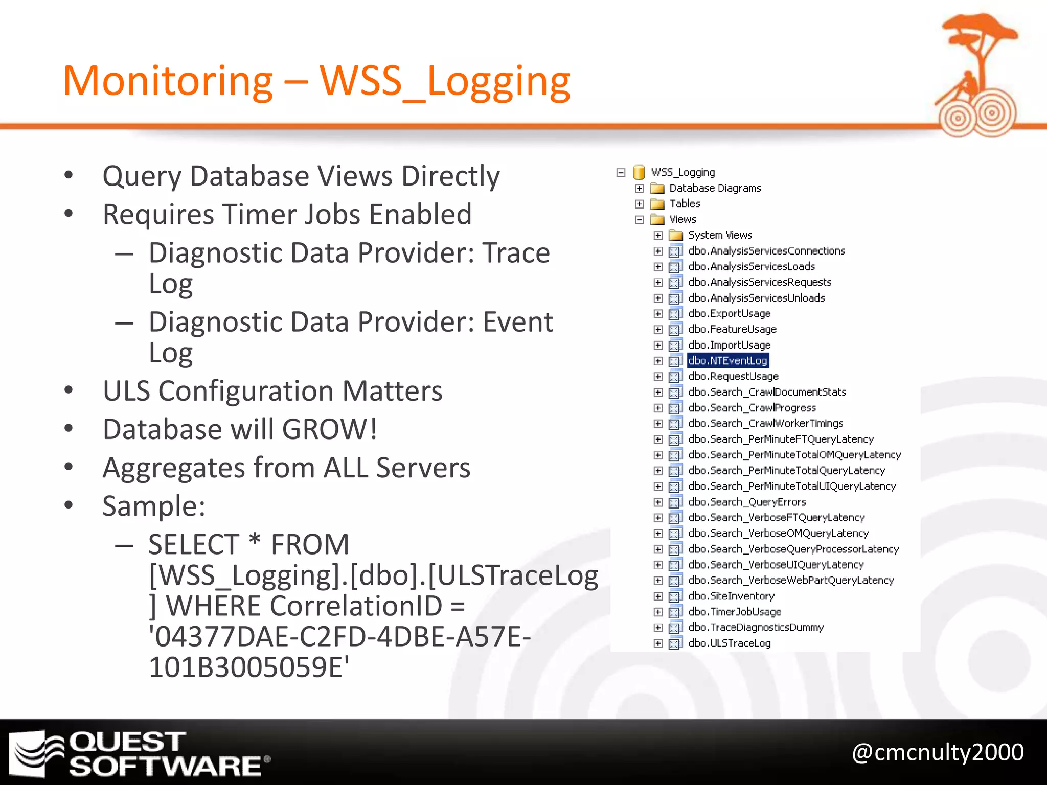 Monitoring – WSS_Logging
• Query Database Views Directly
• Requires Timer Jobs Enabled
   – Diagnostic Data Provider: Trace
     Log
   – Diagnostic Data Provider: Event
     Log
• ULS Configuration Matters
• Database will GROW!
• Aggregates from ALL Servers
• Sample:
   – SELECT * FROM
     [WSS_Logging].[dbo].[ULSTraceLog
     ] WHERE CorrelationID =
     '04377DAE-C2FD-4DBE-A57E-
     101B3005059E'

                                        @cmcnulty2000
 