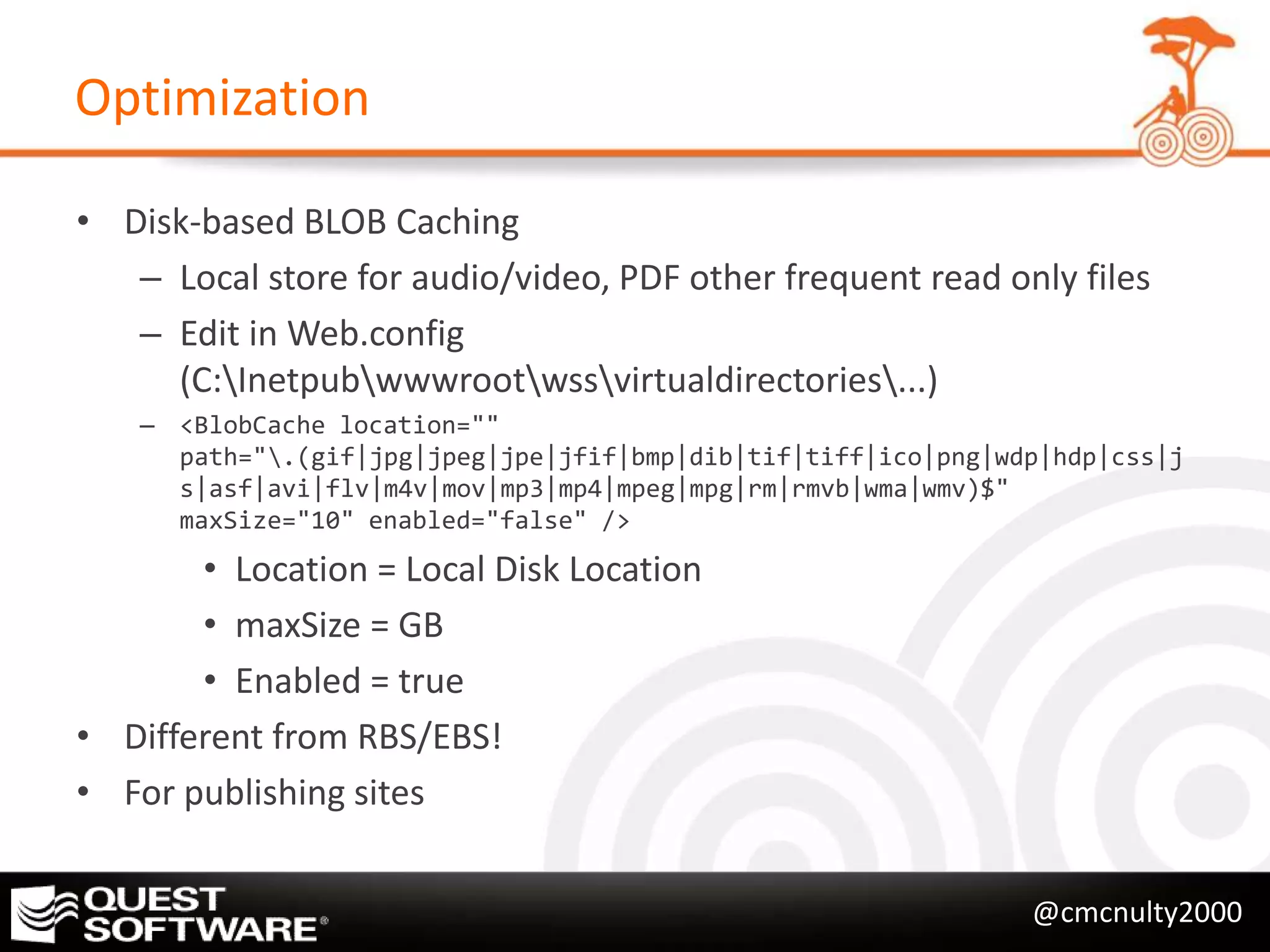 Optimization

• Disk-based BLOB Caching
   – Local store for audio/video, PDF other frequent read only files
   – Edit in Web.config
     (C:Inetpubwwwrootwssvirtualdirectories...)
    – <BlobCache location=""
      path=".(gif|jpg|jpeg|jpe|jfif|bmp|dib|tif|tiff|ico|png|wdp|hdp|css|j
      s|asf|avi|flv|m4v|mov|mp3|mp4|mpeg|mpg|rm|rmvb|wma|wmv)$"
      maxSize="10" enabled="false" />
       • Location = Local Disk Location
       • maxSize = GB
       • Enabled = true
• Different from RBS/EBS!
• For publishing sites


                                                                @cmcnulty2000
 