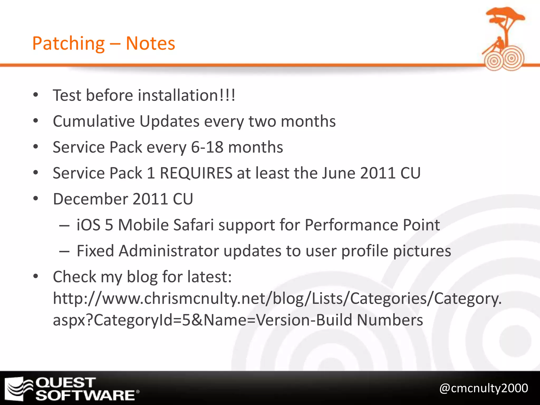 Patching – Notes

• Test before installation!!!
• Cumulative Updates every two months
• Service Pack every 6-18 months
• Service Pack 1 REQUIRES at least the June 2011 CU
• December 2011 CU
   – iOS 5 Mobile Safari support for Performance Point
   – Fixed Administrator updates to user profile pictures
• Check my blog for latest:
  http://www.chrismcnulty.net/blog/Lists/Categories/Category.
  aspx?CategoryId=5&Name=Version-Build Numbers


                                                    @cmcnulty2000
 