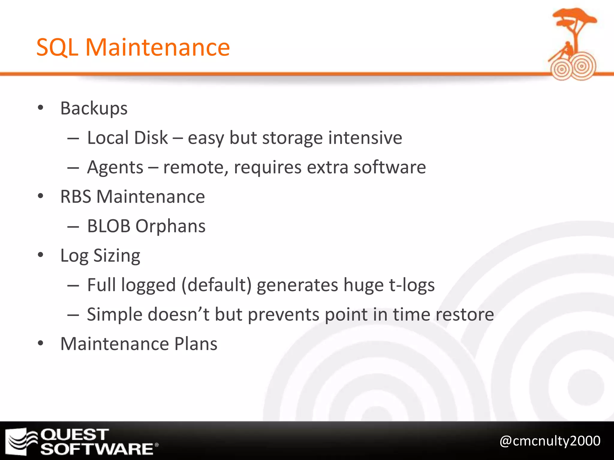 SQL Maintenance

• Backups
   – Local Disk – easy but storage intensive
   – Agents – remote, requires extra software
• RBS Maintenance
   – BLOB Orphans
• Log Sizing
   – Full logged (default) generates huge t-logs
   – Simple doesn’t but prevents point in time restore
• Maintenance Plans



                                                         @cmcnulty2000
 