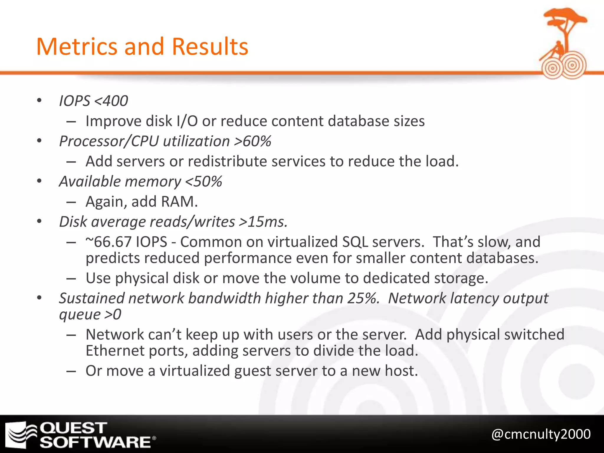 Metrics and Results
• IOPS <400
   – Improve disk I/O or reduce content database sizes
• Processor/CPU utilization >60%
   – Add servers or redistribute services to reduce the load.
• Available memory <50%
   – Again, add RAM.
• Disk average reads/writes >15ms.
   – ~66.67 IOPS - Common on virtualized SQL servers. That’s slow, and
      predicts reduced performance even for smaller content databases.
   – Use physical disk or move the volume to dedicated storage.
• Sustained network bandwidth higher than 25%. Network latency output
  queue >0
   – Network can’t keep up with users or the server. Add physical switched
      Ethernet ports, adding servers to divide the load.
   – Or move a virtualized guest server to a new host.


                                                               @cmcnulty2000
 