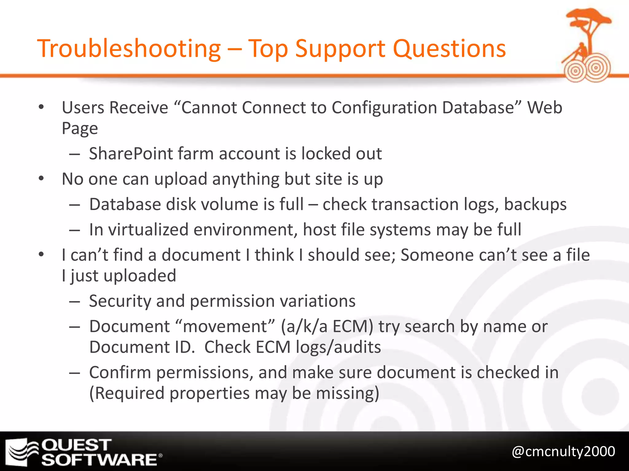 Troubleshooting – Top Support Questions

• Users Receive “Cannot Connect to Configuration Database” Web
  Page
    – SharePoint farm account is locked out
• No one can upload anything but site is up
    – Database disk volume is full – check transaction logs, backups
    – In virtualized environment, host file systems may be full
• I can’t find a document I think I should see; Someone can’t see a file
  I just uploaded
    – Security and permission variations
    – Document “movement” (a/k/a ECM) try search by name or
       Document ID. Check ECM logs/audits
    – Confirm permissions, and make sure document is checked in
       (Required properties may be missing)

                                                             @cmcnulty2000
 