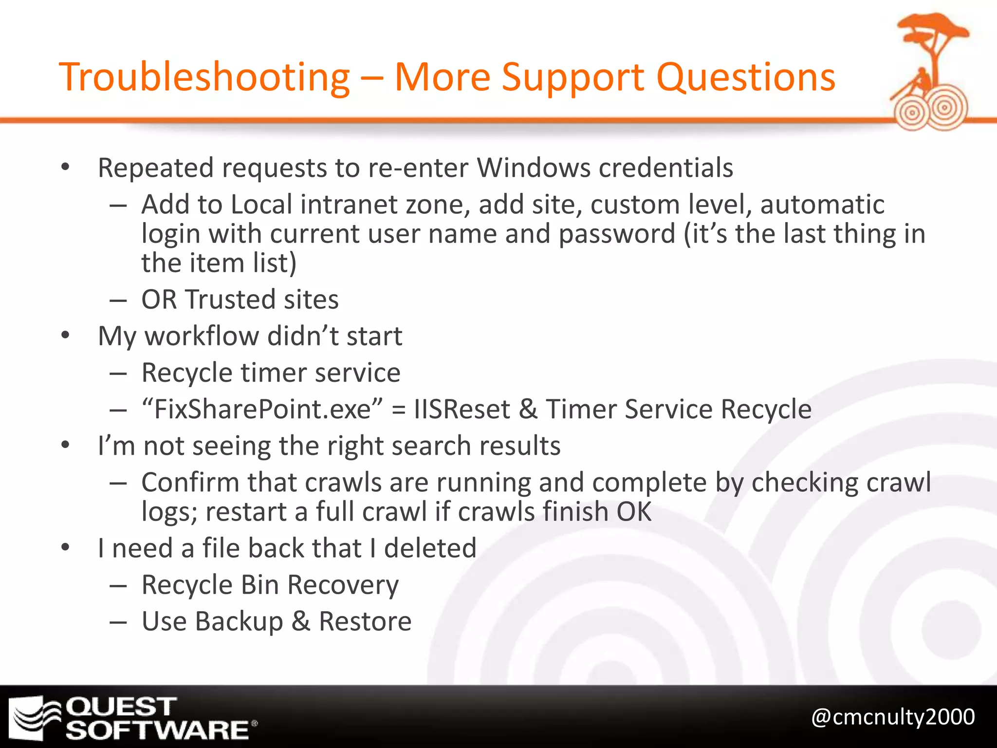 Troubleshooting – More Support Questions
• Repeated requests to re-enter Windows credentials
    – Add to Local intranet zone, add site, custom level, automatic
      login with current user name and password (it’s the last thing in
      the item list)
    – OR Trusted sites
• My workflow didn’t start
    – Recycle timer service
    – “FixSharePoint.exe” = IISReset & Timer Service Recycle
• I’m not seeing the right search results
    – Confirm that crawls are running and complete by checking crawl
      logs; restart a full crawl if crawls finish OK
• I need a file back that I deleted
    – Recycle Bin Recovery
    – Use Backup & Restore


                                                             @cmcnulty2000
 