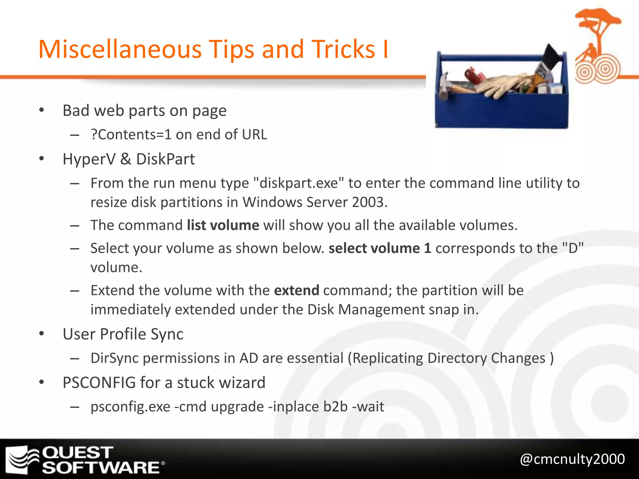 Miscellaneous Tips and Tricks I

• Bad web parts on page
    – ?Contents=1 on end of URL
• HyperV & DiskPart
    – From the run menu type "diskpart.exe" to enter the command line utility to
      resize disk partitions in Windows Server 2003.
    – The command list volume will show you all the available volumes.
    – Select your volume as shown below. select volume 1 corresponds to the "D"
      volume.
    – Extend the volume with the extend command; the partition will be
      immediately extended under the Disk Management snap in.
• User Profile Sync
    – DirSync permissions in AD are essential (Replicating Directory Changes )
• PSCONFIG for a stuck wizard
    – psconfig.exe -cmd upgrade -inplace b2b -wait


                                                                        @cmcnulty2000
 
