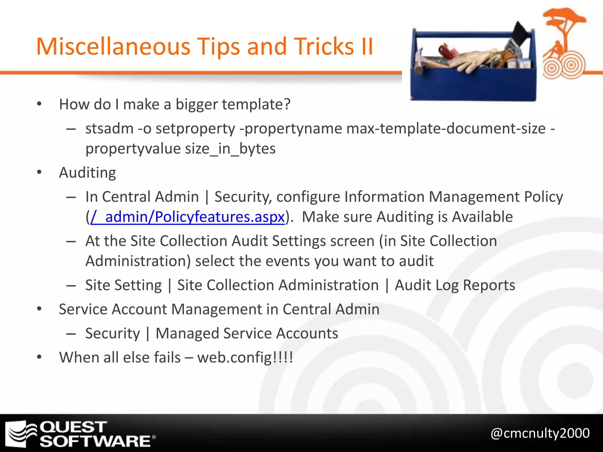 Miscellaneous Tips and Tricks II

• How do I make a bigger template?
   – stsadm -o setproperty -propertyname max-template-document-size -
      propertyvalue size_in_bytes
• Auditing
   – In Central Admin | Security, configure Information Management Policy
      (/_admin/Policyfeatures.aspx). Make sure Auditing is Available
   – At the Site Collection Audit Settings screen (in Site Collection
      Administration) select the events you want to audit
   – Site Setting | Site Collection Administration | Audit Log Reports
• Service Account Management in Central Admin
   – Security | Managed Service Accounts
• When all else fails – web.config!!!!



                                                              @cmcnulty2000
 
