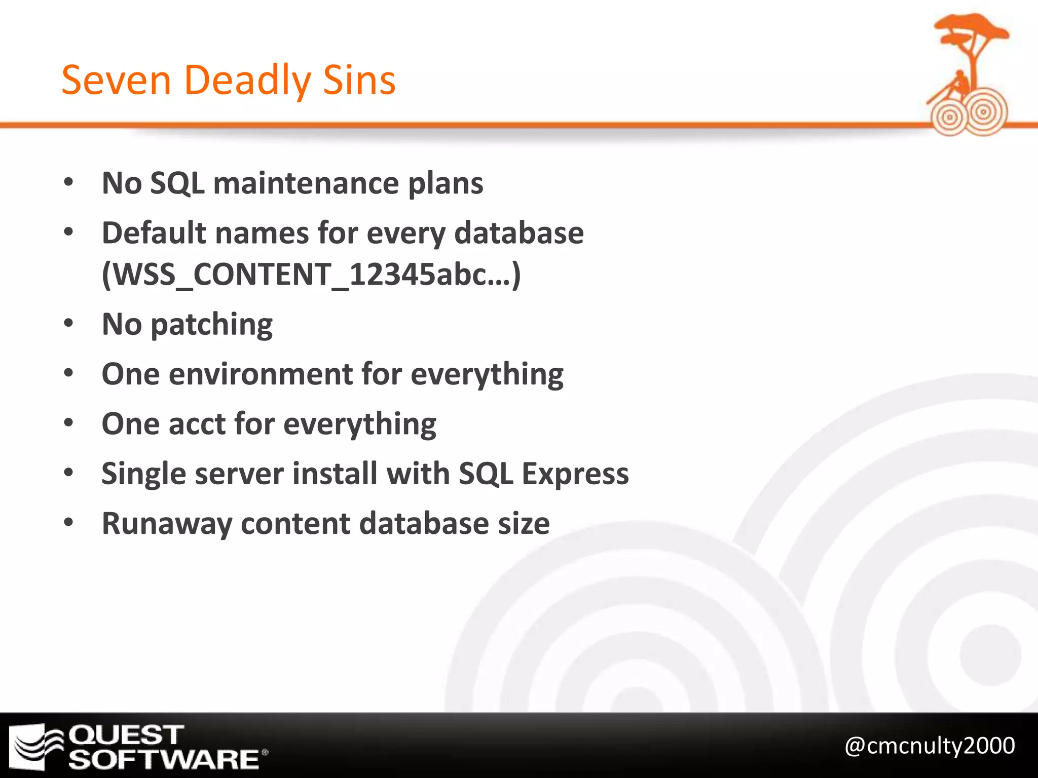 Seven Deadly Sins

• No SQL maintenance plans
• Default names for every database
  (WSS_CONTENT_12345abc…)
• No patching
• One environment for everything
• One acct for everything
• Single server install with SQL Express
• Runaway content database size




                                           @cmcnulty2000
 