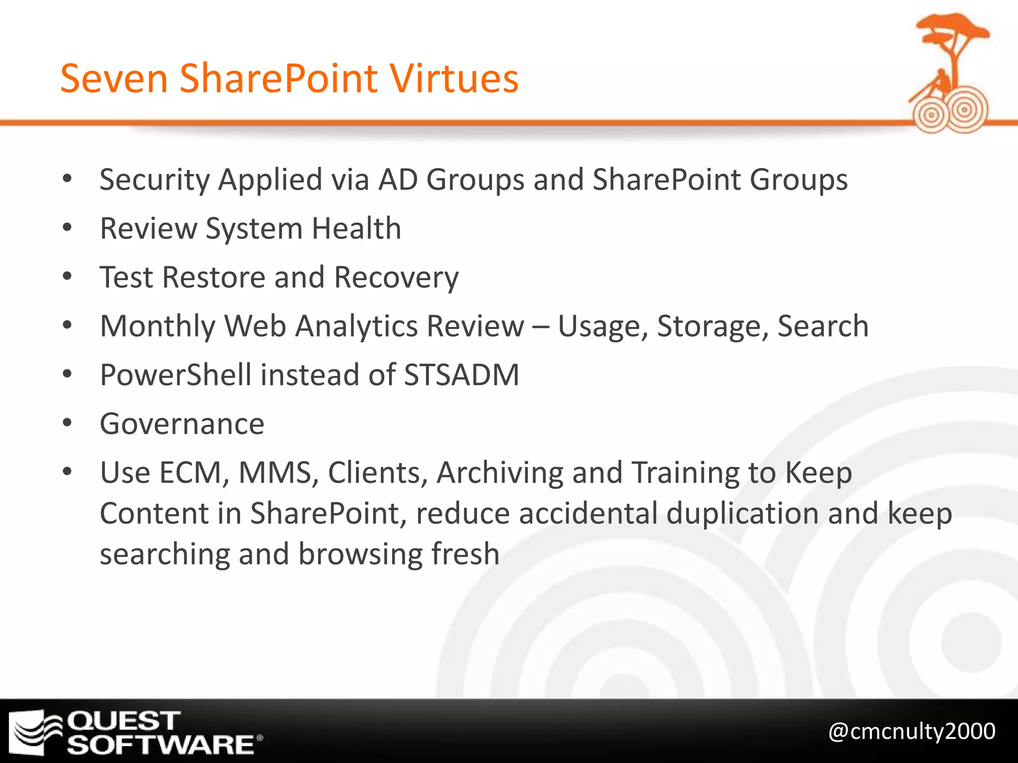 Seven SharePoint Virtues

•   Security Applied via AD Groups and SharePoint Groups
•   Review System Health
•   Test Restore and Recovery
•   Monthly Web Analytics Review – Usage, Storage, Search
•   PowerShell instead of STSADM
•   Governance
•   Use ECM, MMS, Clients, Archiving and Training to Keep
    Content in SharePoint, reduce accidental duplication and keep
    searching and browsing fresh




                                                        @cmcnulty2000
 