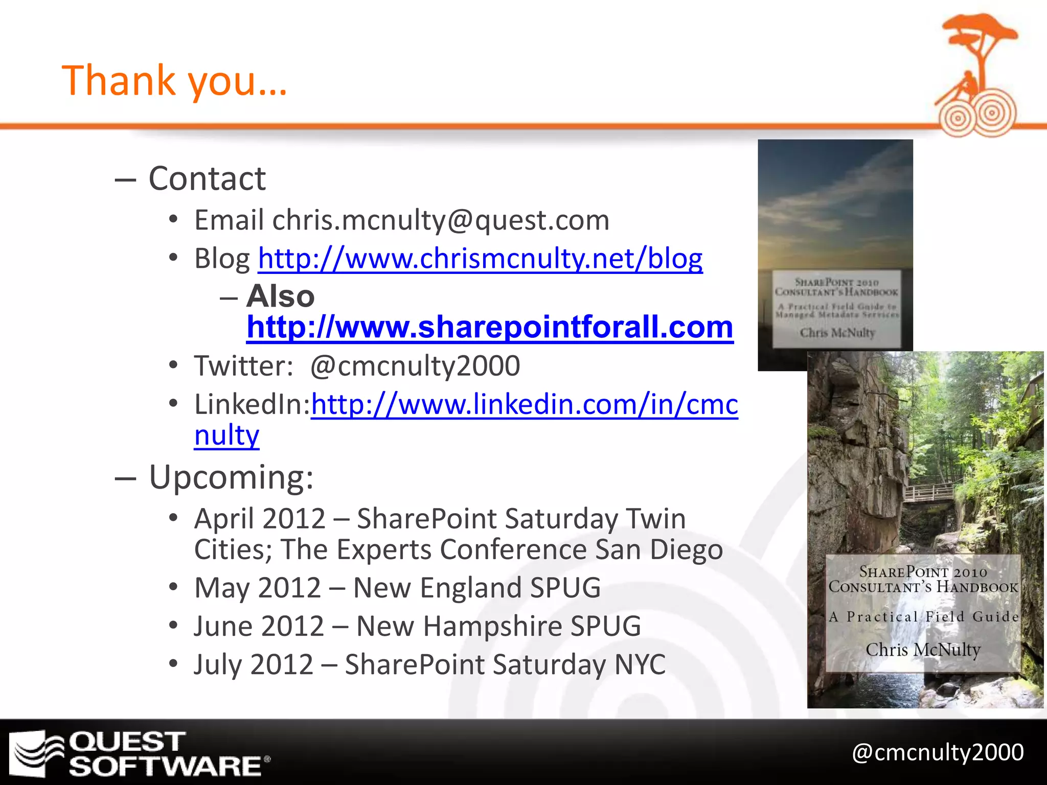 Thank you…

  – Contact
     • Email chris.mcnulty@quest.com
     • Blog http://www.chrismcnulty.net/blog
         – Also
           http://www.sharepointforall.com
     • Twitter: @cmcnulty2000
     • LinkedIn:http://www.linkedin.com/in/cmc
       nulty
  – Upcoming:
     • April 2012 – SharePoint Saturday Twin
       Cities; The Experts Conference San Diego
     • May 2012 – New England SPUG
     • June 2012 – New Hampshire SPUG
     • July 2012 – SharePoint Saturday NYC

                                                  @cmcnulty2000
 