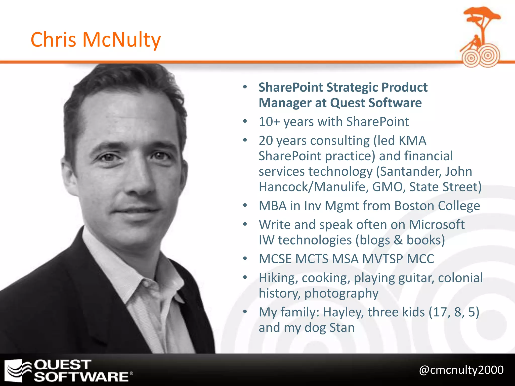 Chris McNulty
                • SharePoint Strategic Product
                  Manager at Quest Software
                • 10+ years with SharePoint
                • 20 years consulting (led KMA
                  SharePoint practice) and financial
                  services technology (Santander, John
                  Hancock/Manulife, GMO, State Street)
                • MBA in Inv Mgmt from Boston College
                • Write and speak often on Microsoft
                  IW technologies (blogs & books)
                • MCSE MCTS MSA MVTSP MCC
                • Hiking, cooking, playing guitar, colonial
                  history, photography
                • My family: Hayley, three kids (17, 8, 5)
                  and my dog Stan

                                               @cmcnulty2000
 