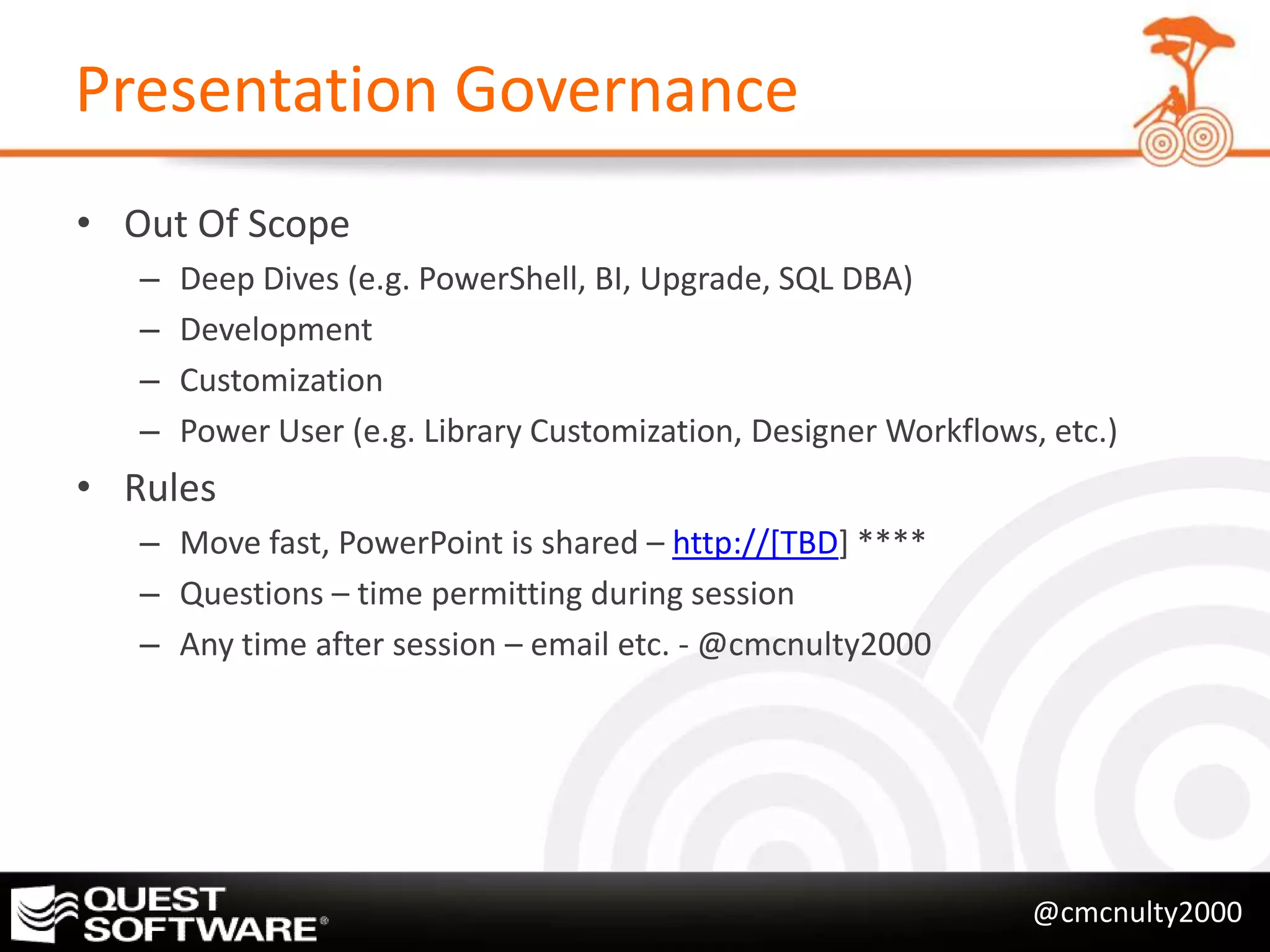 Presentation Governance
• Out Of Scope
   –   Deep Dives (e.g. PowerShell, BI, Upgrade, SQL DBA)
   –   Development
   –   Customization
   –   Power User (e.g. Library Customization, Designer Workflows, etc.)
• Rules
   – Move fast, PowerPoint is shared – http://[TBD] ****
   – Questions – time permitting during session
   – Any time after session – email etc. - @cmcnulty2000




                                                                  @cmcnulty2000
 