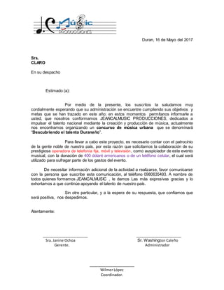 _______________________ _______________________
Sra. Janine Ochoa Sr. Washington Caleño
Gerente. Administrador
_______________________
Wilmer López
Coordinador.
Duran, 16 de Mayo del 2017
Srs.
CLARO
En su despacho
Estimado (a):
Por medio de la presente, los suscritos la saludamos muy
cordialmente esperando que su administración se encuentre cumpliendo sus objetivos y
metas que se han trazado en este año; en estos momentos permítanos informarle a
usted, que nosotros conformamos JEANCALMUSIC PRODUCCIONES, dedicados a
impulsar el talento nacional mediante la creación y producción de música, actualmente
nos encontramos organizando un concurso de música urbana que se denominará
“Descubriendo el talento Duraneño”.
Para llevar a cabo este proyecto, es necesario contar con el patrocinio
de la gente noble de nuestro país, por esta razón que solicitamos la colaboración de su
prestigiosa operadora de telefonía fija, móvil y televisión, como auspiciador de este evento
musical, con la donación de 400 dolaré americanos o de un teléfono celular, el cual será
utilizado para sufragar parte de los gastos del evento.
De necesitar información adicional de la actividad a realizarse, favor comunicarse
con la persona que suscribe esta comunicación, al teléfono 0980635493. A nombre de
todos quienes formamos JEANCALMUSIC , le damos Las más expresivas gracias y lo
exhortamos a que continúe apoyando el talento de nuestro país.
Sin otro particular, y a la espera de su respuesta, que confiamos que
será positiva, nos despedimos.
Atentamente:
 