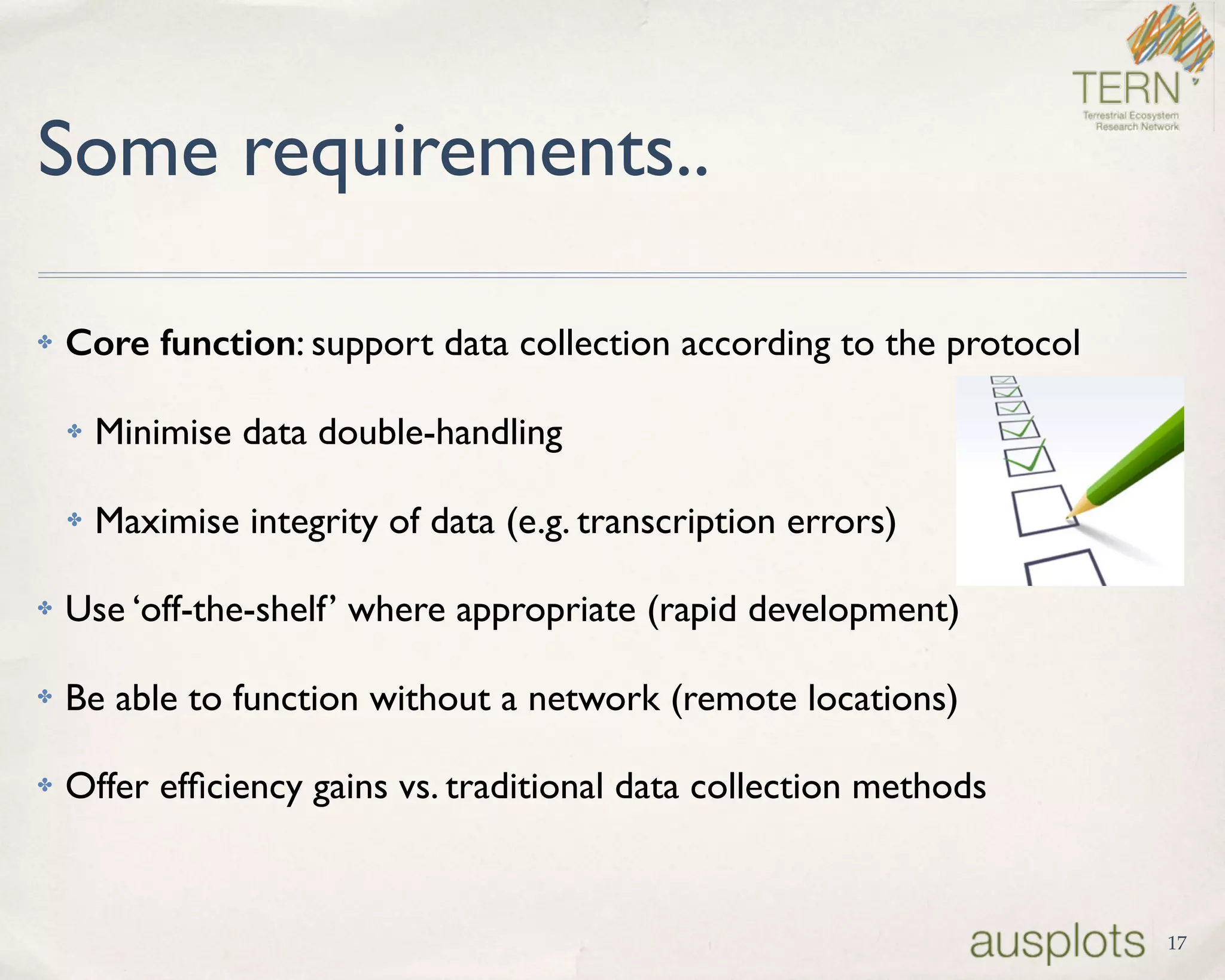 Some requirements..
✤ Core function: support data collection according to the protocol
✤ Minimise data double-handling
✤ Maximise integrity of data (e.g. transcription errors)
✤ Use ‘off-the-shelf’ where appropriate (rapid development)
✤ Be able to function without a network (remote locations)
✤ Offer efﬁciency gains vs. traditional data collection methods
17
 