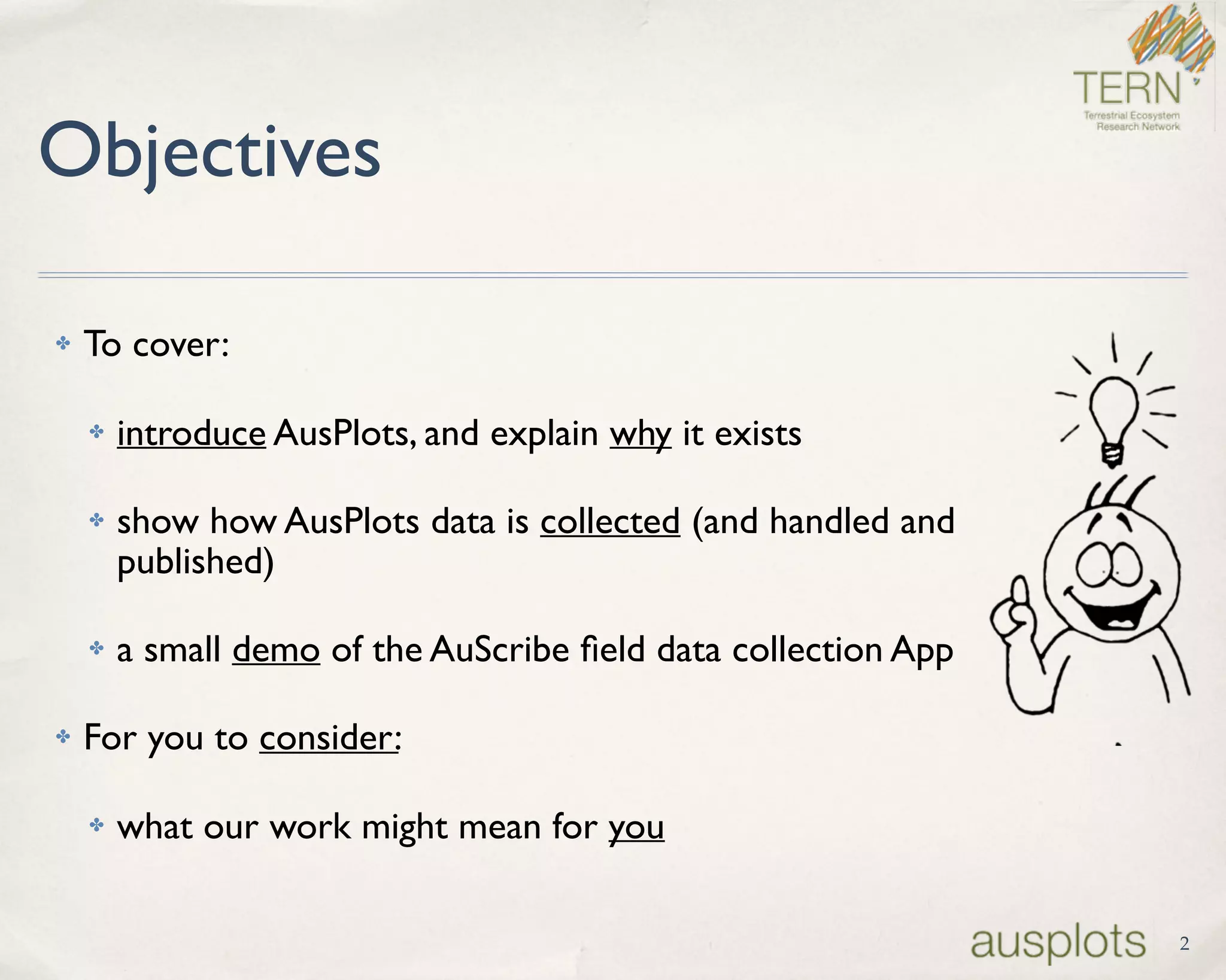 2
Objectives
✤ To cover:
✤ introduce AusPlots, and explain why it exists
✤ show how AusPlots data is collected (and handled and
published)
✤ a small demo of the AuScribe ﬁeld data collection App
✤ For you to consider:
✤ what our work might mean for you
 