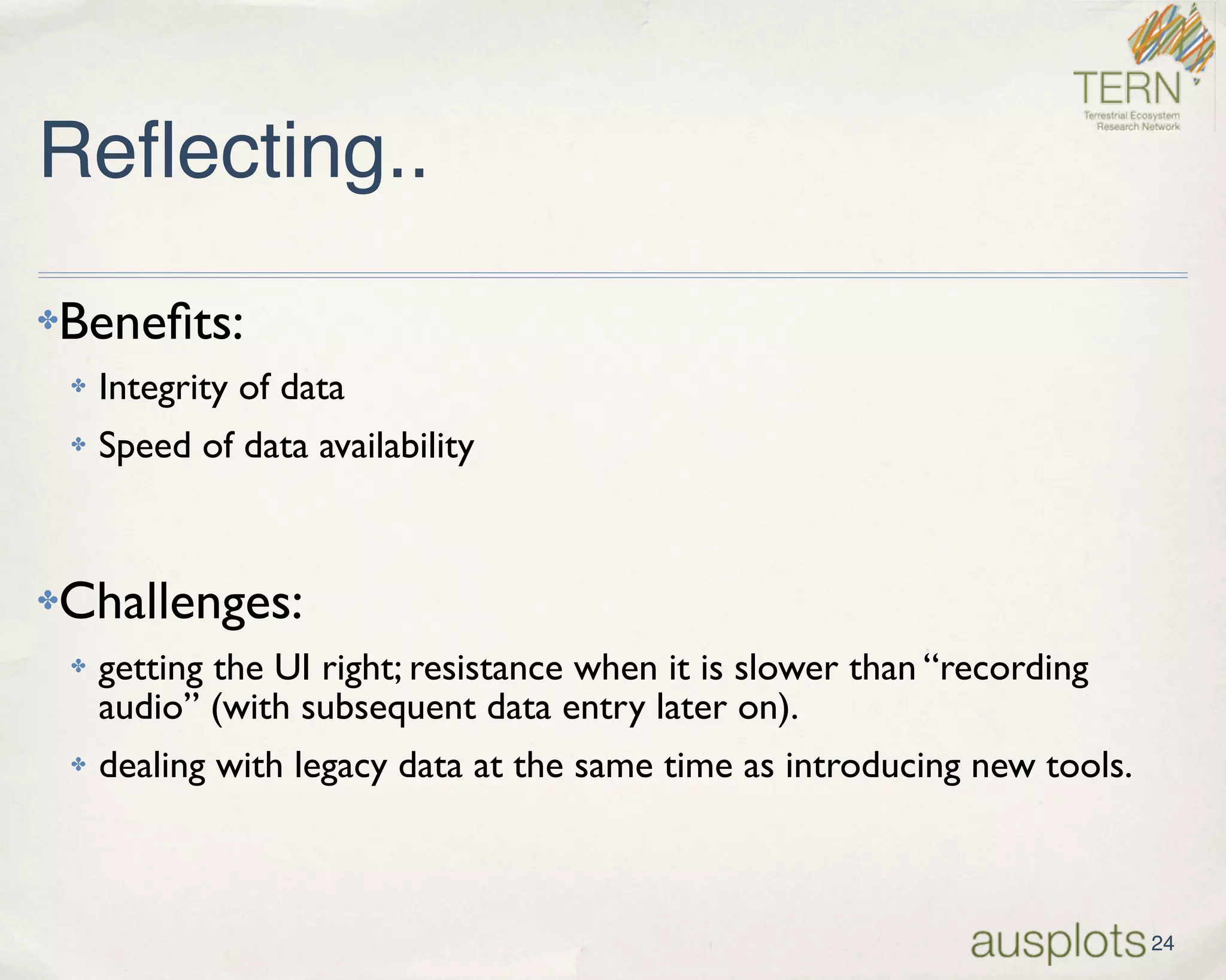 Reflecting..
✤Beneﬁts:
✤ Integrity of data
✤ Speed of data availability
✤Challenges:
✤ getting the UI right; resistance when it is slower than “recording
audio” (with subsequent data entry later on).
✤ dealing with legacy data at the same time as introducing new tools.
24
 