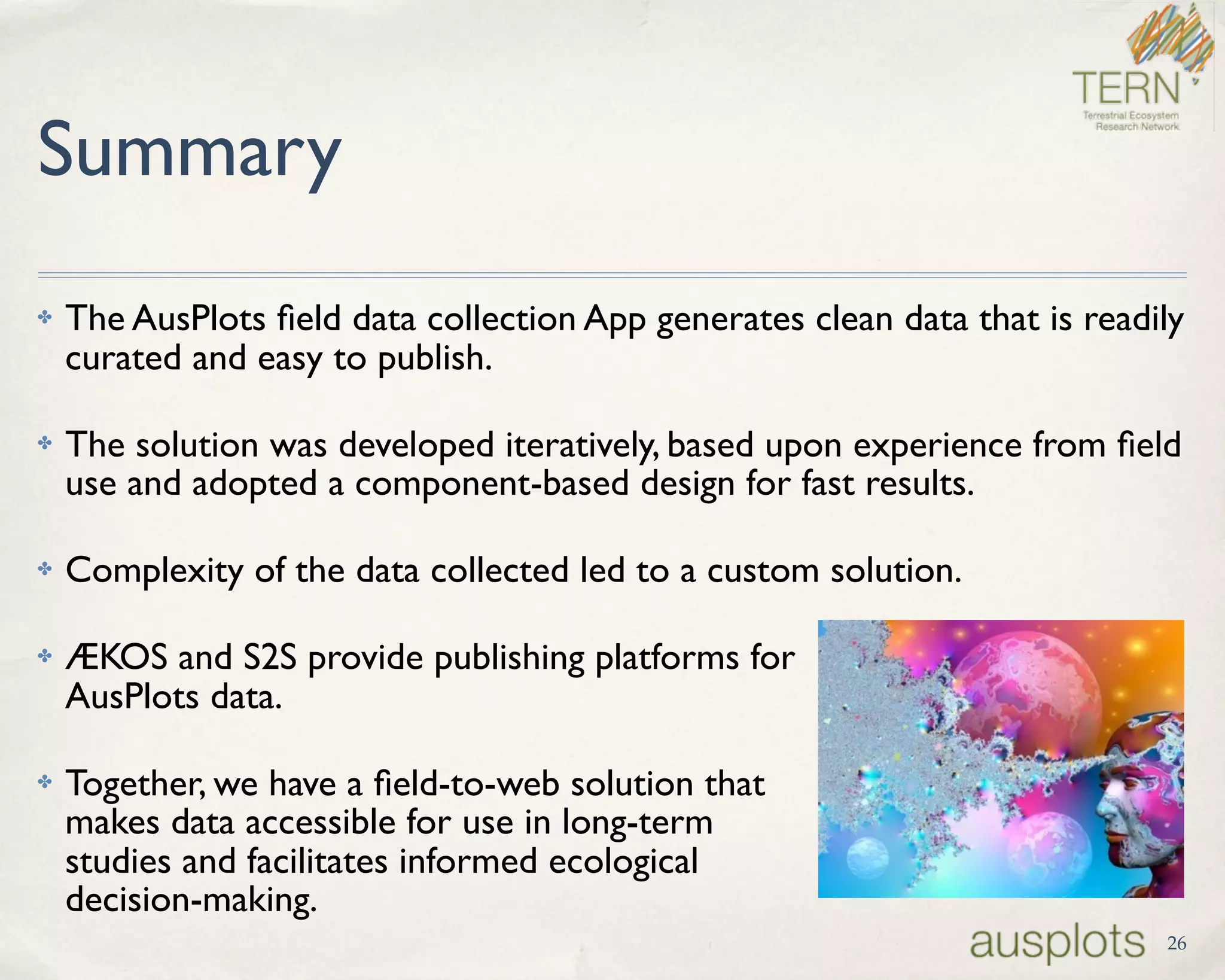 Summary
✤ The AusPlots ﬁeld data collection App generates clean data that is readily
curated and easy to publish.
✤ The solution was developed iteratively, based upon experience from ﬁeld
use and adopted a component-based design for fast results.
✤ Complexity of the data collected led to a custom solution.
✤ ÆKOS and S2S provide publishing platforms for  
AusPlots data.
✤ Together, we have a ﬁeld-to-web solution that  
makes data accessible for use in long-term  
studies and facilitates informed ecological  
decision-making.
26
 
