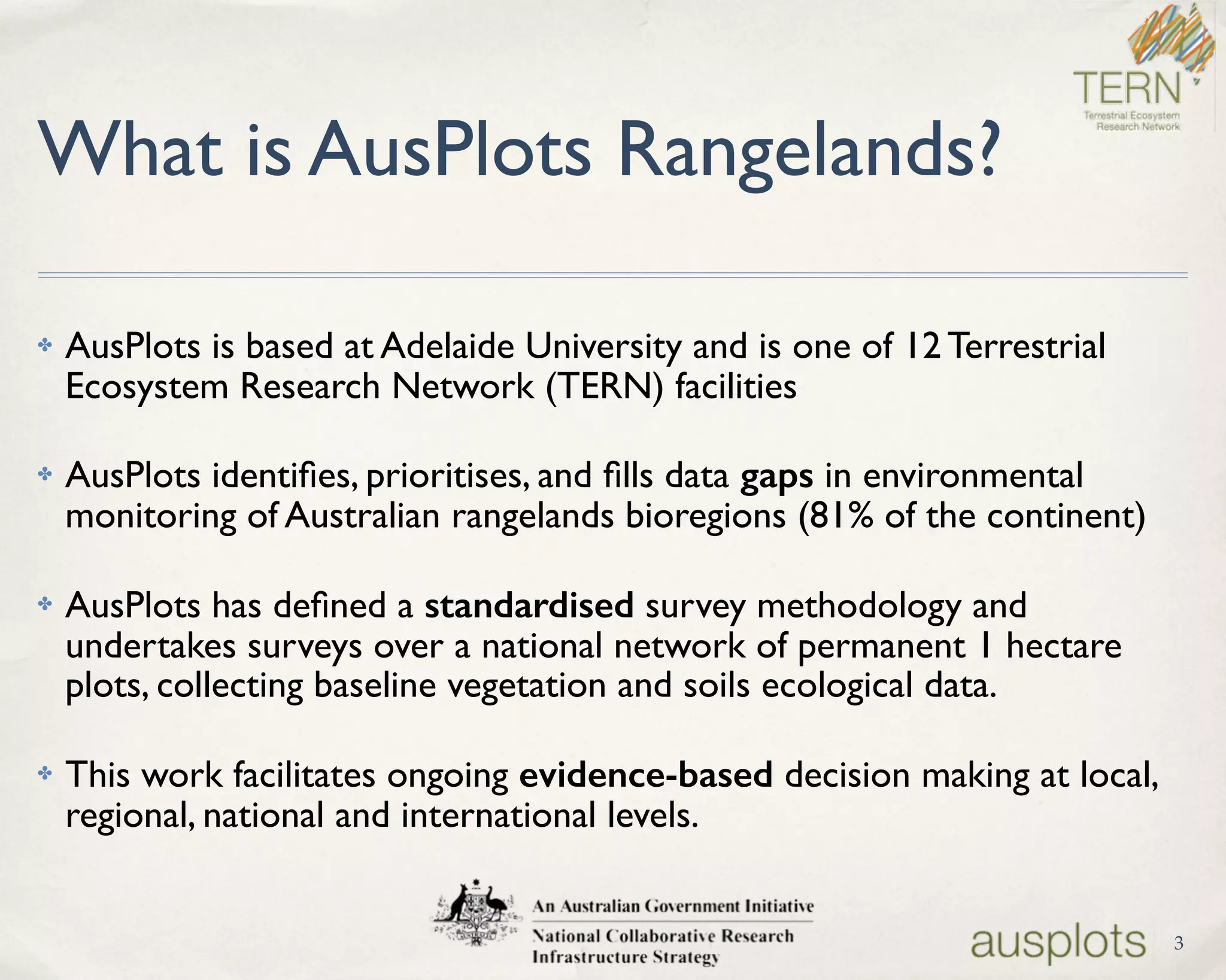What is AusPlots Rangelands?
✤ AusPlots is based at Adelaide University and is one of 12 Terrestrial
Ecosystem Research Network (TERN) facilities
✤ AusPlots identiﬁes, prioritises, and ﬁlls data gaps in environmental
monitoring of Australian rangelands bioregions (81% of the continent)
✤ AusPlots has deﬁned a standardised survey methodology and
undertakes surveys over a national network of permanent 1 hectare
plots, collecting baseline vegetation and soils ecological data.
✤ This work facilitates ongoing evidence-based decision making at local,
regional, national and international levels.
3
 