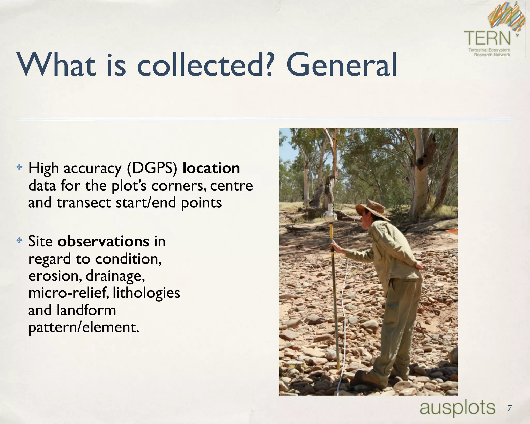 What is collected? General
✤ High accuracy (DGPS) location  
data for the plot’s corners, centre  
and transect start/end points
✤ Site observations in  
regard to condition,  
erosion, drainage,  
micro-relief, lithologies 
and landform  
pattern/element.
7
 