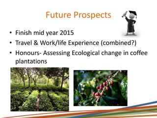 Future Prospects
• Finish mid year 2015
• Travel & Work/life Experience (combined?)
• Honours- Assessing Ecological change in coffee
plantations
 