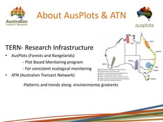 About AusPlots & ATN
TERN- Research Infrastructure
• AusPlots (Forests and Rangelands)
- Plot Based Monitoring program
- For consistent ecological monitoring
• ATN (Australian Transect Network)
-Patterns and trends along environmental gradients
 