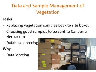 Data and Sample Management of
Vegetation
Tasks
- Replacing vegetation samples back to site boxes
- Choosing good samples to be sent to Canberra
Herbarium
- Database entering
Why
- Data location
 