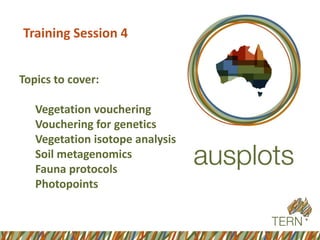 Training Session 4 
Topics to cover: 
Vegetation vouchering 
Vouchering for genetics 
Vegetation isotope analysis 
Soil metagenomics 
Fauna protocols 
Photopoints  