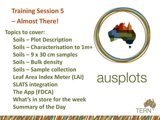 Training Session 5 
–Almost There! 
Topics to cover: 
Soils –Plot Description 
Soils –Characterisation to 1m+ 
Soils –9 x 30 cm samples 
Soils –Bulk density 
Soils –Sample collection 
Leaf Area Index Meter (LAI) 
SLATS integration 
The App (FDCA) 
What’s in store for the week 
Summary of the Day  