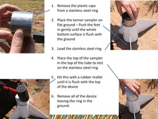 1.Remove the plastic caps from a stainless steel ring 
2.Place the tanner sampler on flat ground –Push the feet in gently until the whole bottom surface is flush with the ground 
3.Load the stainless steel ring 
4.Place the top of the sampler in the top of the tube to rest on the stainless steel ring 
5.Hit this with a rubber mallet until it is flush with the top of the device 
6.Remove all of the device leaving the ring in the ground.  