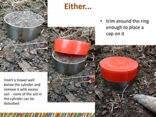 Either... 
•trim around the ring enough to place a cap on it 
Insert a trowel well below the cylinder and remove it with excess soil -none of the soil in the cylinder can be disturbed  