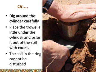 Or.... 
•Dig around the cylinder carefully 
•Place the trowel a little under the cylinder and prise it out of the soil with excess 
•The soil in the ring cannot be disturbed  