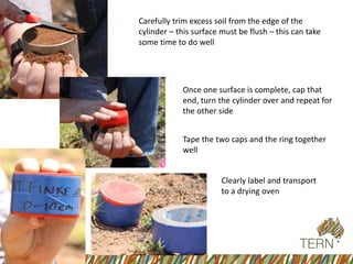 Carefully trim excess soil from the edge of the cylinder –this surface must be flush –this can take some time to do well 
Once one surface is complete, cap that end, turn the cylinder over and repeat for the other side 
Tape the two caps and the ring together well 
Clearly label and transport to a drying oven  