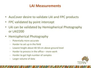 LAI Measurements 
•AusCoverdesire to validate LAI and FPC products 
•FPC validated by point intercept 
•LAI can be validated by Hemispherical Photography or LAI2200 
•Hemispherical Photography 
-Potentially more accurate 
-Harder to set up in the field 
-Lowest height about 40-50 cm above ground level 
-Harder to process in the office –more work 
-Harder to get high number of samples 
-Larger volume of data  