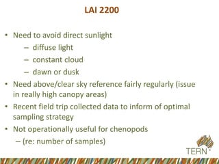 LAI 2200 
•Need to avoid direct sunlight 
–diffuse light 
–constant cloud 
–dawn or dusk 
•Need above/clear sky reference fairly regularly (issue in really high canopy areas) 
•Recent field trip collected data to inform of optimal sampling strategy 
•Not operationally useful for chenopods 
–(re: number of samples)  