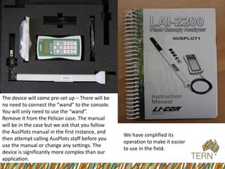 The device will come pre-set up –There will be no need to connect the “wand” to the console. 
You will only need to use the “wand”. 
Remove it from the Pelican case. The manual will be in the case but we ask that you follow the AusPlots manual in the first instance, and then attempt calling AusPlots staff before you use the manual or change any settings. The device is significantly more complex than our application. 
We have simplified its operation to make it easier to use in the field.  
